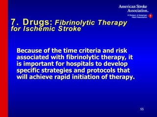 7. Drugs:   Fibrinolytic Therapy for Ischemic Stroke Because of the time criteria and risk associated with fibrinolytic therapy, it is important for hospitals to develop specific strategies and protocols that will achieve rapid initiation of therapy. 
