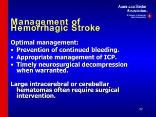 Management of Hemorrhagic Stroke Optimal management: Prevention of continued bleeding. Appropriate management of ICP. Timely neurosurgical decompression when warranted. Large intracerebral or cerebellar hematomas often require surgical intervention. 
