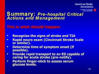 Summary:  Pre-hospital Critical Actions and Management This is what should happen: Recognize the signs of stroke and TIA Rapid neuro exam (Cincinnati Stroke Scale or similar). Determine time of symptom onset (if possible). Provide rapid transport to an ED capable of caring for acute stroke (pre-notify). Perform finger-stick to assess serum glucose levels. 