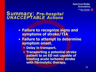 Summary:  Pre-hospital UNACCEPTABLE Actions Failure to recognize signs and symptoms of stroke/TIA Failure to attempt to determine symptom onset. Delay in transport. Transporting a potential stroke patient to an ED not capable of treating acute ischemic stroke with fibrinolytic therapy. 