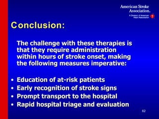 Conclusion: The challenge with these therapies is that they require administration within hours of stroke onset, making the following measures imperative: Education of at-risk patients Early recognition of stroke signs Prompt transport to the hospital Rapid hospital triage and evaluation   
