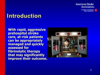 Introduction With rapid, aggressive prehospital stroke care, at-risk patients can be appropriately managed and quickly assessed for fibrinolytic therapy that may significantly improve their outcome. 