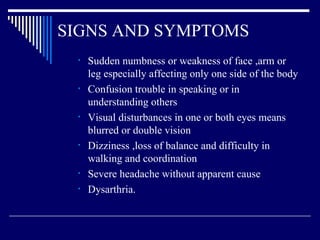 SIGNS AND SYMPTOMS Sudden numbness or weakness of face ,arm or leg especially affecting only one side of the body Confusion trouble in speaking or in understanding others Visual disturbances in one or both eyes means blurred or double vision  Dizziness ,loss of balance and difficulty in walking and coordination  Severe headache without apparent cause Dysarthria. 