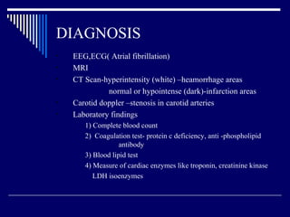 DIAGNOSIS EEG,ECG( Atrial fibrillation) MRI CT Scan-hyperintensity (white) –heamorrhage areas normal or hypointense (dark)-infarction areas Carotid doppler –stenosis in carotid arteries Laboratory findings 1) Complete blood count 2)  Coagulation test- protein c deficiency, anti -phospholipid  antibody 3) Blood lipid test 4) Measure of cardiac enzymes like troponin, creatinine kinase LDH isoenzymes 
