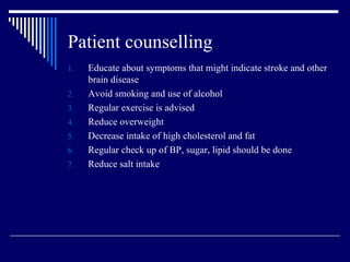 Patient counselling Educate about symptoms that might indicate stroke and other brain disease Avoid smoking and use of alcohol  Regular exercise is advised Reduce overweight Decrease intake of high cholesterol and fat Regular check up of BP, sugar, lipid should be done Reduce salt intake 
