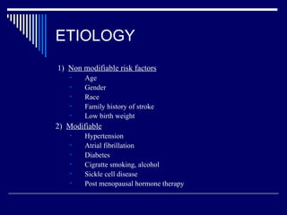ETIOLOGY 1)  Non modifiable risk factors   Age Gender Race Family history of stroke Low birth weight 2)  Modifiable Hypertension Atrial fibrillation Diabetes  Cigratte smoking, alcohol Sickle cell disease Post menopausal hormone therapy 