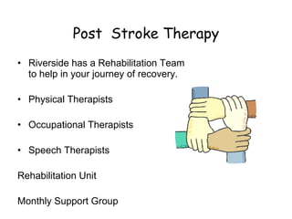 Post  Stroke Therapy Riverside has a Rehabilitation Team to help in your journey of recovery. Physical Therapists Occupational Therapists Speech Therapists Rehabilitation Unit Monthly Support Group 
