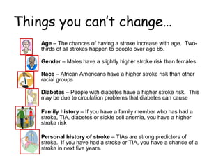 Things you can’t change… Age  – The chances of having a stroke increase with age.  Two-thirds of all strokes happen to people over age 65. Gender  – Males have a slightly higher stroke risk than females Race  – African Americans have a higher stroke risk than other racial groups Diabetes  – People with diabetes have a higher stroke risk.  This may be due to circulation problems that diabetes can cause Family history  – If you have a family member who has had a stroke, TIA, diabetes or sickle cell anemia, you have a higher stroke risk Personal history of stroke  – TIAs are strong predictors of stroke.  If you have had a stroke or TIA, you have a chance of a stroke in next five years. 