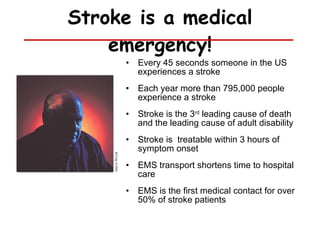 Stroke is a medical emergency! Every 45 seconds someone in the US experiences a stroke Each year more than 795,000 people experience a stroke Stroke is the 3 rd  leading cause of death and the leading cause of adult disability Stroke is  treatable within 3 hours of symptom onset  EMS transport shortens time to hospital care EMS is the first medical contact for over 50% of stroke patients 