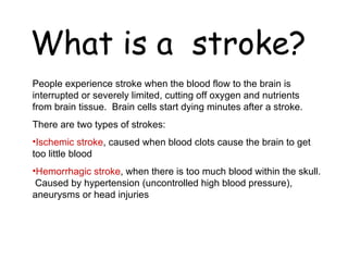 What is a  stroke? People experience stroke when the blood flow to the brain is interrupted or severely limited, cutting off oxygen and nutrients from brain tissue.  Brain cells start dying minutes after a stroke. There are two types of strokes:  Ischemic stroke , caused when blood clots cause the brain to get too little blood Hemorrhagic stroke , when there is too much blood within the skull.  Caused by hypertension (uncontrolled high blood pressure), aneurysms or head injuries 
