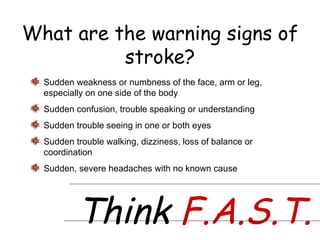 What are the warning signs of stroke? Think  F.A.S.T. Sudden weakness or numbness of the face, arm or leg, especially on one side of the body Sudden confusion, trouble speaking or understanding Sudden trouble seeing in one or both eyes Sudden trouble walking, dizziness, loss of balance or coordination Sudden, severe headaches with no known cause 