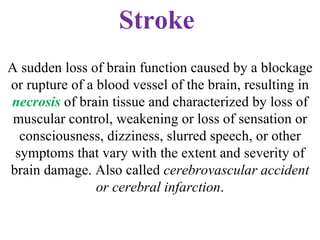 Stroke   A sudden loss of brain function caused by a blockage or rupture of a blood vessel of the brain, resulting in  necrosis  of brain tissue and characterized by loss of muscular control, weakening or loss of sensation or consciousness, dizziness, slurred speech, or other symptoms that vary with the extent and severity of brain damage. Also called  cerebrovascular accident or cerebral infarction . 