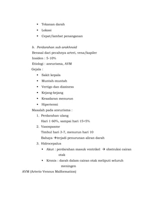    Tekanan darah
            Lokasi
            Cepat/lambat penanganan


     b. Perdarahan sub arakhnoid
      Berasal dari pecahnya arteri, vena/kapiler
      Insiden : 5-10%
      Etiologi : aneurisma, AVM
     Gejala :
            Sakit kepala
            Muntah-muntah
            Vertigo dan dizziness
            Kejang-kejang
            Kesadaran menurun
            Hipertermi
     Masalah pada aneurisma :
        1. Perdarahan ulang
             Hari 1 60%, sampai hari 15<5%
        2. Vasospasme
             Timbul hari 3-7, menurun hari 10
             Bahaya terjadi penurunan aliran darah
        3. Hidrocepalus
                Akut : perdarahan masuk ventrikel  obstruksi cairan
                          otak
                Kronis : darah dalam cairan otak meliputi seluruh
                            meningen
AVM (Arterio Venous Malformation)
 