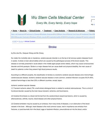 Korea

eg.ste

Home

About Us

Clinical Center

Treatment

Case Analysis

Research & Advances

Patient S

Stem cell treatment | Parkinson's Disease | Multiple Sclerosis | ALS | Brain Injury | Spinal Cord Injury | Cerebaral Palsy | Ba

MSA | Muscular Dystrophy | Epilepsy | Optic neuritis | Encephalomyelitis | SMA | Huntingdon's disease | Friedrich ataxia | D
HOME > Stroke > Article Content

Stroke
by Drs.Like Wu, Xiaojuan Wang and Bo Cheng
No matter the morbidity rate or impotence, cerebrovascular disorder is on the top of all nervous system diseases found
in adults. A stroke is brain abnormalities which are caused by the pathological process of the blood vessels. This
disease is normally presented in acute attack in the middle-aged people and/or elderly, which may cause consciousness
disorder and limb paralysis. Stroke is a major disease that can cause death and physical disability; the main cause of
death for patients is when they present high blood pressure results.

According to a different property, the classification of strokes is a ischemic cerebral vascular disease and a hemorrhagic
cerebrovascular disease. Ischemic cerebral vascular disease is more common, cerebral infarction occupies 59.2%-85%,
cerebral hemorrhage is less than 20% in different countries, except Japan.
Ischemic cerebral vascular disease:
(1) Transient ischemic attack (TIA, small stroke) etiological factor is related to cerebral arteriosclerosis. This is a kind of
functional disorder caused by the brain tissue transient, ischemia, and focal lesions.
(2) Cerebral thrombosis is a blood clot formed from the cerebral blood vessel local lesions, which is caused by
atherosclerosis, arthritis, trauma, blood disease and other physical factors.
(3) Cerebral embolism may be caused by an embolus, from many kinds of diseases, or an obstruction of the blood
vessels in the brain. Although, heart disease is the most common cause, next in importance are embolus from
fractures, or post-traumatic fat in the blood, eggs or bacterial infection, pneumothorax air into the blood, and/or

 