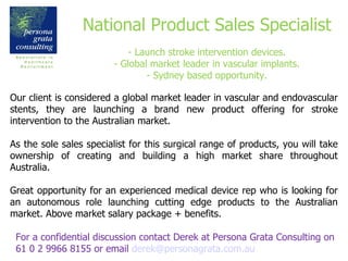National Product Sales Specialist - Launch stroke intervention devices. - Global market leader in vascular implants. - Sydney based opportunity. For a confidential discussion contact Derek at Persona Grata Consulting on 61 0 2 9966 8155 or email  [email_address] Our client is considered a global market leader in vascular and endovascular stents, they are launching a brand new product offering for stroke intervention to the Australian market. As the sole sales specialist for this  surgical range of products, you will take ownership of creating and building a high market share throughout Australia. Great opportunity for an experienced medical device rep who is looking for an autonomous role launching cutting edge products to the Australian market. Above market salary package + benefits.  