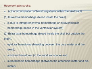 Haemorrhagic stroke:
 is the accumulation of blood anywhere within the skull vault.
(1) Intra-axial hemorrhage (blood inside the brain)
 is due to intraparenchymal hemorrhage or intraventricular
hemorrhage (blood in the ventricular system)
(2) Extra-axial hemorrhage (blood inside the skull but outside the
brain).
 epidural hematoma (bleeding between the dura mater and the
skull),
 subdural hematoma (in the subdural space) and
 subarachnoid hemorrhage (between the arachnoid mater and pia
mater).
 