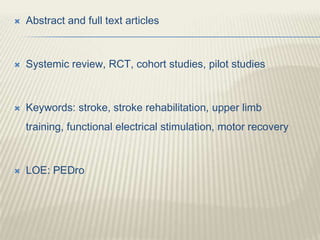  Abstract and full text articles
 Systemic review, RCT, cohort studies, pilot studies
 Keywords: stroke, stroke rehabilitation, upper limb
training, functional electrical stimulation, motor recovery
 LOE: PEDro
 