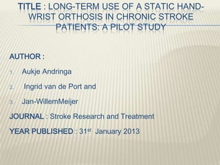 TITLE : LONG-TERM USE OF A STATIC HAND-
WRIST ORTHOSIS IN CHRONIC STROKE
PATIENTS: A PILOT STUDY
AUTHOR :
1. Aukje Andringa
2. Ingrid van de Port and
3. Jan-WillemMeijer
JOURNAL : Stroke Research and Treatment
YEAR PUBLISHED : 31st January 2013
 