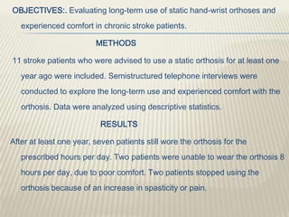 OBJECTIVES:. Evaluating long-term use of static hand-wrist orthoses and
experienced comfort in chronic stroke patients.
METHODS
11 stroke patients who were advised to use a static orthosis for at least one
year ago were included. Semistructured telephone interviews were
conducted to explore the long-term use and experienced comfort with the
orthosis. Data were analyzed using descriptive statistics.
RESULTS
After at least one year, seven patients still wore the orthosis for the
prescribed hours per day. Two patients were unable to wear the orthosis 8
hours per day, due to poor comfort. Two patients stopped using the
orthosis because of an increase in spasticity or pain.
 