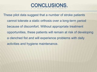 CONCLUSIONS.
These pilot data suggest that a number of stroke patients
cannot tolerate a static orthosis over a long-term period
because of discomfort. Without appropriate treatment
opportunities, these patients will remain at risk of developing
a clenched fist and will experience problems with daily
activities and hygiene maintenance.
 