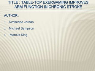 TITLE : TABLE-TOP EXERGAMING IMPROVES
ARM FUNCTION IN CHRONIC STROKE
AUTHOR :
1. Kimberlee Jordan
2. Michael Sampson
3. Marcus King
 