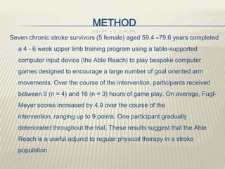 METHOD
Seven chronic stroke survivors (5 female) aged 59.4 –79.6 years completed
a 4 - 6 week upper limb training program using a table-supported
computer input device (the Able Reach) to play bespoke computer
games designed to encourage a large number of goal oriented arm
movements. Over the course of the intervention, participants received
between 9 (n = 4) and 16 (n = 3) hours of game play. On average, Fugl-
Meyer scores increased by 4.9 over the course of the
intervention, ranging up to 9 points. One participant gradually
deteriorated throughout the trial. These results suggest that the Able
Reach is a useful adjunct to regular physical therapy in a stroke
population
 