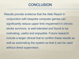 CONCLUSION
Results provide evidence that the Able Reach in
conjunction with bespoke computer games can
significantly reduce upper limb impairment in chronic
stroke survivors, is well tolerated and found to be
motivating, useful and enjoyable. Future research
include a larger clinical trial to confirm these results as
well as automating the system so that it can be used
without direct supervision.
 