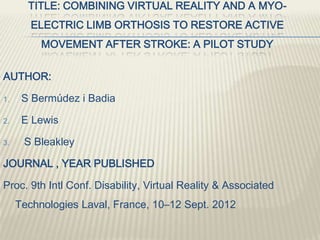 TITLE: COMBINING VIRTUAL REALITY AND A MYO-
ELECTRIC LIMB ORTHOSIS TO RESTORE ACTIVE
MOVEMENT AFTER STROKE: A PILOT STUDY
AUTHOR:
1. S Bermúdez i Badia
2. E Lewis
3. S Bleakley
JOURNAL , YEAR PUBLISHED
Proc. 9th Intl Conf. Disability, Virtual Reality & Associated
Technologies Laval, France, 10–12 Sept. 2012
 