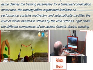 game defines the training parameters for a bimanual coordination
motor task. the training offers augmented feedback on
performance, sustains motivation, and automatically modifies the
level of motor assistance offered by the limb orthosis. right panel:
the different components of the system (robotic device, tracking
setup, and training game task) while being used by a stroke
patient.
 