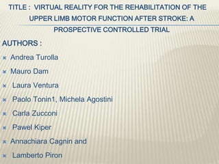 TITLE : VIRTUAL REALITY FOR THE REHABILITATION OF THE
UPPER LIMB MOTOR FUNCTION AFTER STROKE: A
PROSPECTIVE CONTROLLED TRIAL
AUTHORS :
 Andrea Turolla
 Mauro Dam
 Laura Ventura
 Paolo Tonin1, Michela Agostini
 Carla Zucconi
 Pawel Kiper
 Annachiara Cagnin and
 Lamberto Piron
 