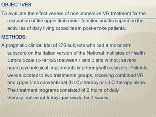 OBJECTIVES:
To evaluate the effectiveness of non-immersive VR treatment for the
restoration of the upper limb motor function and its impact on the
activities of daily living capacities in post-stroke patients.
METHODS:
A pragmatic clinical trial of 376 subjects who had a motor arm
subscore on the Italian version of the National Institutes of Health
Stroke Scale (It-NIHSS) between 1 and 3 and without severe
neuropsychological impairments interfering with recovery. Patients
were allocated to two treatments groups, receiving combined VR
and upper limb conventional (ULC) therapy or ULC therapy alone.
The treatment programs consisted of 2 hours of daily
therapy, delivered 5 days per week, for 4 weeks.
 