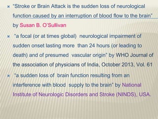 “Stroke or Brain Attack is the sudden loss of neurological
function caused by an interruption of blood flow to the brain”
by Susan B. O’Sullivan
 “a focal (or at times global) neurological impairment of
sudden onset lasting more than 24 hours (or leading to
death) and of presumed vascular origin” by WHO Journal of
the association of physicians of India, October 2013, Vol. 61
 “a sudden loss of brain function resulting from an
interference with blood supply to the brain” by National
Institute of Neurologic Disorders and Stroke (NINDS), USA.
 