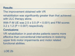 Results:
The improvement obtained with VR
rehabilitation was significantly greater than that achieved
with ULC therapy alone.
With F-M UE was 2.5 ± 0.5 (P < 0.001) and FIM scores
3.2 ± 1.2 (P = 0.007) respectively.
Conclusions:
VR rehabilitation in post-stroke patients seems more
effective than conventional interventions in restoring
upper limb motor impairments and motor related
functional abilities.
LOE:2b
 
