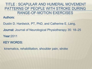 TITLE : SCAPULAR AND HUMERAL MOVEMENT
PATTERNS OF PEOPLE WITH STROKE DURING
RANGE-OF-MOTION EXERCISES
Authors:
Dustin D. Hardwick, PT, PhD, and Catherine E. Lang,
Journal: Journal of Neurological Physiotherapy 35: 18–25
Year:2011
KEY WORDS:
kinematics, rehabilitation, shoulder pain, stroke
 