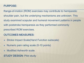 PURPOSE:
Range-of-motion (ROM) exercises may contribute to hemiparetic
shoulder pain, but the underlying mechanisms are unknown. This
study examined scapular and humeral movement patterns in people
with poststroke hemiparesis as they performed commonly
prescribed ROM exercises.
OUTCOMES MEASURES:
 Stroke Impact Scale(Hand Function subscale)
 Numeric pain rating scale (0-10 points)
 Modified Ashworth scale.
STUDY DESIGN: Pilot study
 