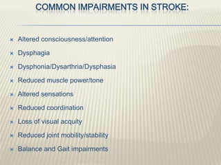 COMMON IMPAIRMENTS IN STROKE:
 Altered consciousness/attention
 Dysphagia
 Dysphonia/Dysarthria/Dysphasia
 Reduced muscle power/tone
 Altered sensations
 Reduced coordination
 Loss of visual acquity
 Reduced joint mobility/stability
 Balance and Gait impairments
 