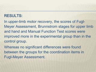 RESULTS:
In upper-limb motor recovery, the scores of Fugl-
Meyer Assessment, Brunnstrom stages for upper limb
and hand and Manual Function Test scores were
improved more in the experimental group than in the
control group.
Whereas no significant differences were found
between the groups for the coordination items in
Fugl-Meyer Assessment.
 
