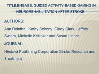 TITLE:ENGAGE: GUIDED ACTIVITY-BASED GAMING IN
NEUROREHABILITATION AFTER STROKE
AUTHORS:
Ann Reinthal, Kathy Szirony, Cindy Clark, Jeffrey
Swiers, Michelle Kellicker and Susan Linder
JOURNAL:
Hindawi Publishing Corporation Stroke Research and
Treatment
 