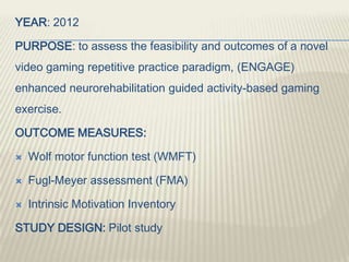 YEAR: 2012
PURPOSE: to assess the feasibility and outcomes of a novel
video gaming repetitive practice paradigm, (ENGAGE)
enhanced neurorehabilitation guided activity-based gaming
exercise.
OUTCOME MEASURES:
 Wolf motor function test (WMFT)
 Fugl-Meyer assessment (FMA)
 Intrinsic Motivation Inventory
STUDY DESIGN: Pilot study
 