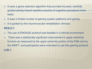  It uses a game selection algorithm that provides focused, carefully
graded activity-based repetitive practice of cognitive-perceptual motor
tasks.
 It uses a limited number of gaming system platforms and games.
 It is guided by the neuromuscular rehabilitation clinician.
RESULT:
 The use of ENGAGE protocol was feasible in a clinical environment.
 There was a statistically significant improvement in upper extremity
function as measured by the upper extremity portion of the FMA and by
the WMFT, and participants were motivated to use this gaming protocol.
LOE:4
 