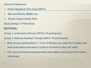 Outcome Measures:
 Action Research Arm Test (ARAT)
 Box and Blocks (B&B) test
 Stroke Impact Scale (SIS)
Study Design: A Pilot Study
METHODS:
Group 1: wrist-hand orthosis (WHO)-19 participants
Group 2: Manual-Assisted Therapy (MAT)-19 participants
 Both groups participated in 1 hour of therapy per week for 6 weeks and
were prescribed exercises to perform at home 4 days per week.
 Pre- and post training assessments were taken according to the scales
mentioned.
 
