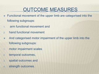 OUTCOME MEASURES
 Functional movement of the upper limb are categorised into the
following subgroups:
1. arm functional movement and
2. hand functional movement
 And categorised motor impairment of the upper limb into the
following subgroups:
1. motor impairment scales
2. temporal outcomes,
3. spatial outcomes and
4. strength outcomes.
 