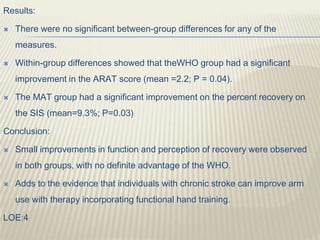 Results:
 There were no significant between-group differences for any of the
measures.
 Within-group differences showed that theWHO group had a significant
improvement in the ARAT score (mean =2.2; P = 0.04).
 The MAT group had a significant improvement on the percent recovery on
the SIS (mean=9.3%; P=0.03)
Conclusion:
 Small improvements in function and perception of recovery were observed
in both groups, with no definite advantage of the WHO.
 Adds to the evidence that individuals with chronic stroke can improve arm
use with therapy incorporating functional hand training.
LOE:4
 