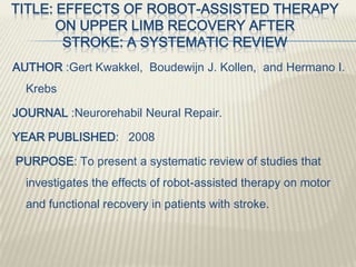 TITLE: EFFECTS OF ROBOT-ASSISTED THERAPY
ON UPPER LIMB RECOVERY AFTER
STROKE: A SYSTEMATIC REVIEW
AUTHOR :Gert Kwakkel, Boudewijn J. Kollen, and Hermano I.
Krebs
JOURNAL :Neurorehabil Neural Repair.
YEAR PUBLISHED: 2008
PURPOSE: To present a systematic review of studies that
investigates the effects of robot-assisted therapy on motor
and functional recovery in patients with stroke.
 