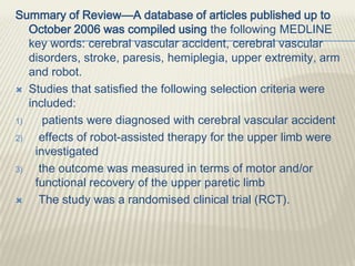 Summary of Review—A database of articles published up to
October 2006 was compiled using the following MEDLINE
key words: cerebral vascular accident, cerebral vascular
disorders, stroke, paresis, hemiplegia, upper extremity, arm
and robot.
 Studies that satisfied the following selection criteria were
included:
1) patients were diagnosed with cerebral vascular accident
2) effects of robot-assisted therapy for the upper limb were
investigated
3) the outcome was measured in terms of motor and/or
functional recovery of the upper paretic limb
 The study was a randomised clinical trial (RCT).
 