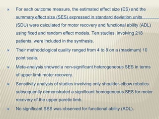  For each outcome measure, the estimated effect size (ES) and the
summary effect size (SES) expressed in standard deviation units
(SDU) were calculated for motor recovery and functional ability (ADL)
using fixed and random effect models. Ten studies, involving 218
patients, were included in the synthesis.
 Their methodological quality ranged from 4 to 8 on a (maximum) 10
point scale.
 Meta-analysis showed a non-significant heterogeneous SES in terms
of upper limb motor recovery.
 Sensitivity analysis of studies involving only shoulder-elbow robotics
subsequently demonstrated a significant homogeneous SES for motor
recovery of the upper paretic limb.
 No significant SES was observed for functional ability (ADL).
 