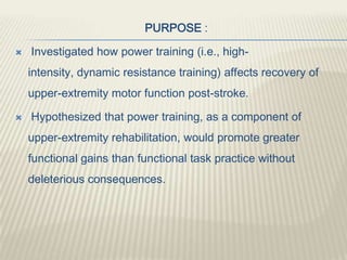 PURPOSE :
 Investigated how power training (i.e., high-
intensity, dynamic resistance training) affects recovery of
upper-extremity motor function post-stroke.
 Hypothesized that power training, as a component of
upper-extremity rehabilitation, would promote greater
functional gains than functional task practice without
deleterious consequences.
 