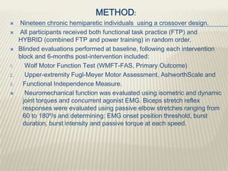 METHOD:
 Nineteen chronic hemiparetic individuals using a crossover design.
 All participants received both functional task practice (FTP) and
HYBRID (combined FTP and power training) in random order.
 Blinded evaluations performed at baseline, following each intervention
block and 6-months post-intervention included:
1. Wolf Motor Function Test (WMFT-FAS, Primary Outcome)
2. Upper-extremity Fugl-Meyer Motor Assessment, AshworthScale and
3. Functional Independence Measure.
 Neuromechanical function was evaluated using isometric and dynamic
joint torques and concurrent agonist EMG. Biceps stretch reflex
responses were evaluated using passive elbow stretches ranging from
60 to 180º/s and determining: EMG onset position threshold, burst
duration, burst intensity and passive torque at each speed.
 