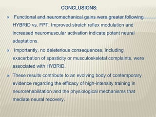 CONCLUSIONS:
 Functional and neuromechanical gains were greater following
HYBRID vs. FPT. Improved stretch reflex modulation and
increased neuromuscular activation indicate potent neural
adaptations.
 Importantly, no deleterious consequences, including
exacerbation of spasticity or musculoskeletal complaints, were
associated with HYBRID.
 These results contribute to an evolving body of contemporary
evidence regarding the efficacy of high-intensity training in
neurorehabilitation and the physiological mechanisms that
mediate neural recovery.
 