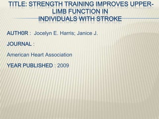 TITLE: STRENGTH TRAINING IMPROVES UPPER-
LIMB FUNCTION IN
INDIVIDUALS WITH STROKE
AUTH0R : Jocelyn E. Harris; Janice J.
JOURNAL :
American Heart Association
YEAR PUBLISHED : 2009
 